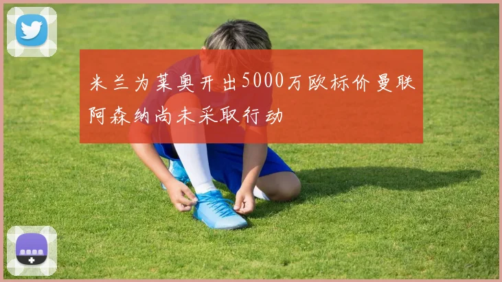 米兰为莱奥开出5000万欧标价曼联阿森纳尚未采取行动