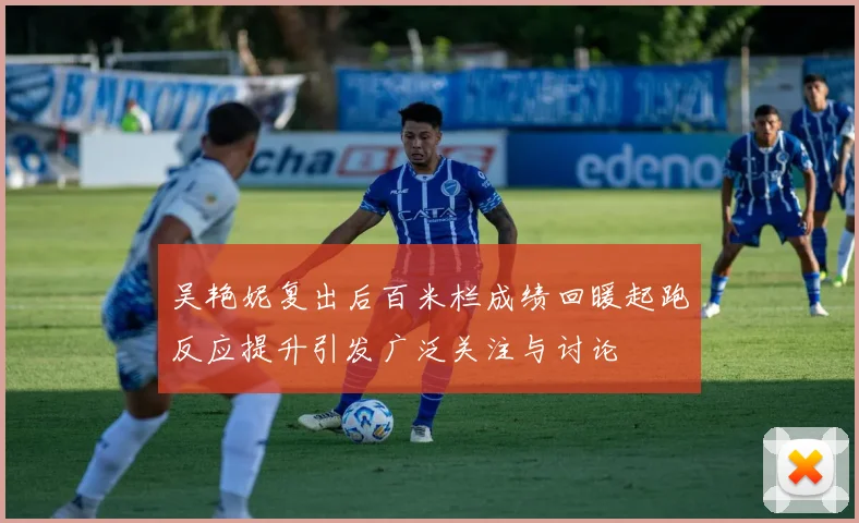 吴艳妮复出后百米栏成绩回暖起跑反应提升引发广泛关注与讨论