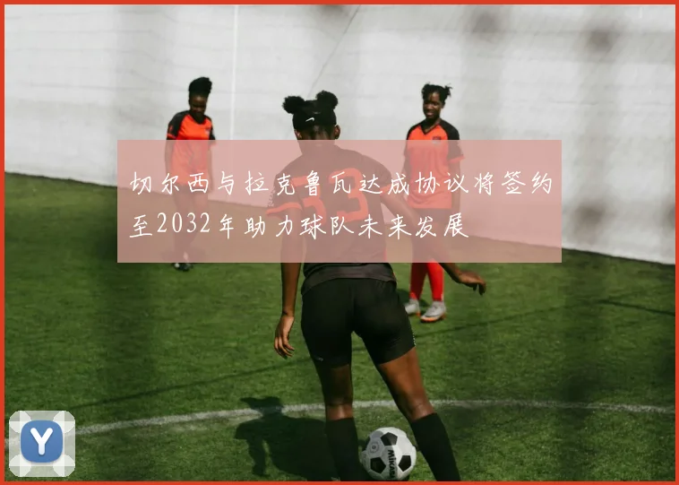 切尔西与拉克鲁瓦达成协议将签约至2032年助力球队未来发展