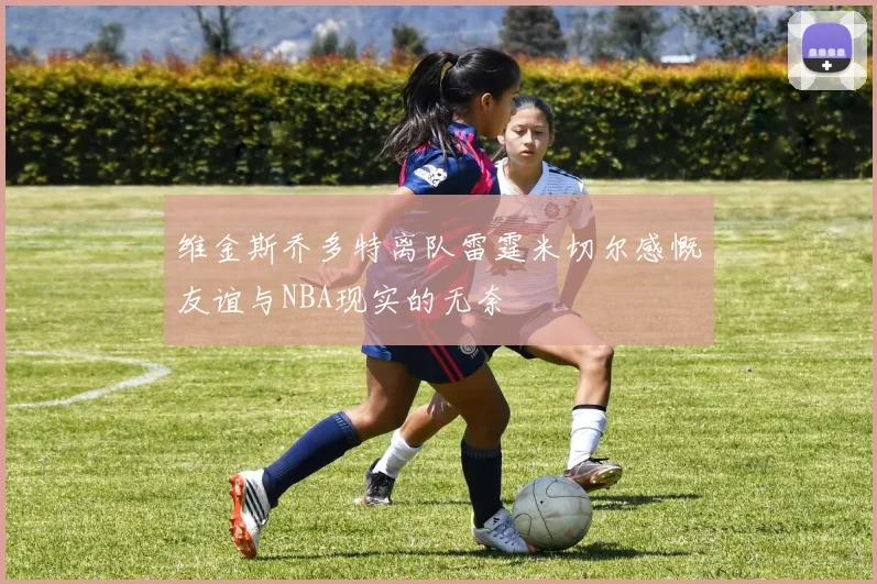 维金斯乔多特离队雷霆米切尔感慨友谊与NBA现实的无奈
